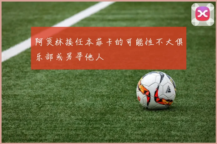 阿莫林接任本菲卡的可能性不大俱乐部或另寻他人