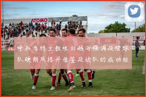 呼和浩特主教练刘越海强调延续球队硬朗风格并借鉴延边队的成功经验