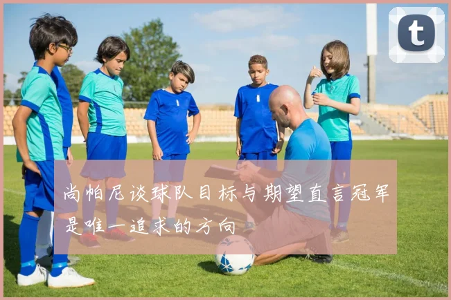 尚帕尼谈球队目标与期望直言冠军是唯一追求的方向