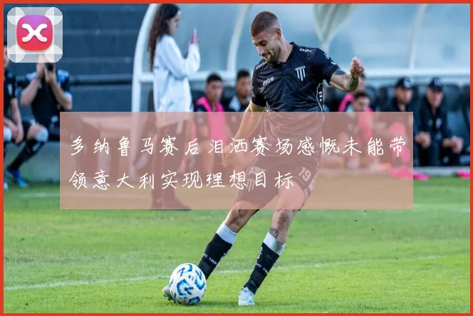 多纳鲁马赛后泪洒赛场感慨未能带领意大利实现理想目标