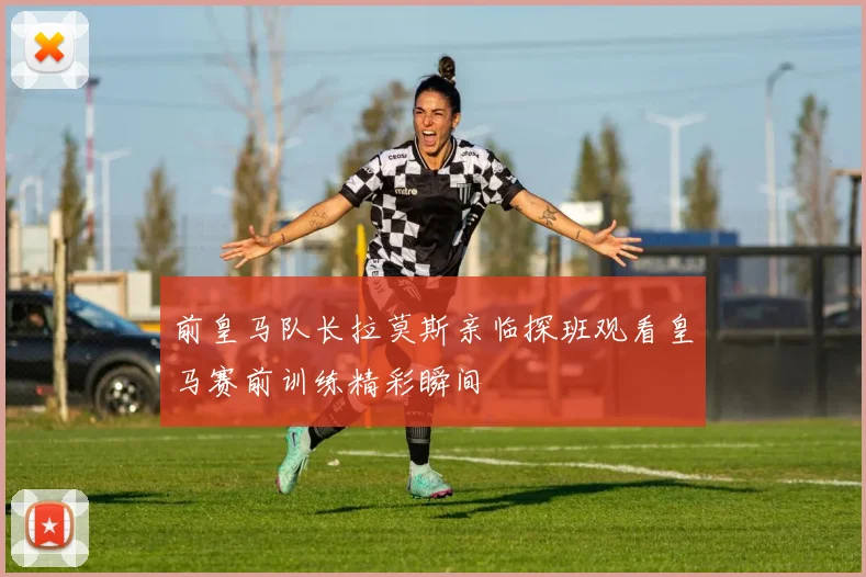 前皇马队长拉莫斯亲临探班观看皇马赛前训练精彩瞬间