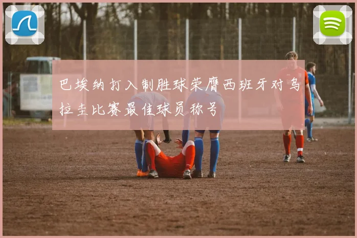 巴埃纳打入制胜球荣膺西班牙对乌拉圭比赛最佳球员称号