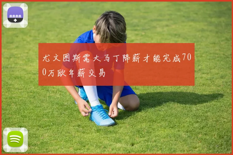 尤文图斯需大马丁降薪才能完成700万欧年薪交易