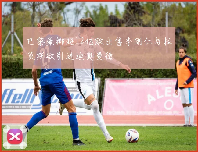 巴黎豪掷超12亿欧出售李刚仁与拉莫斯欲引进迪奥曼德