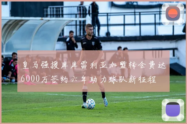皇马强援库库雷利亚加盟转会费达6000万签约六年助力球队新征程