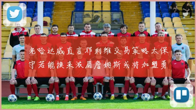 老哈达威直言邓利维交易策略太保守若能换来浓眉詹姆斯或将加盟勇士