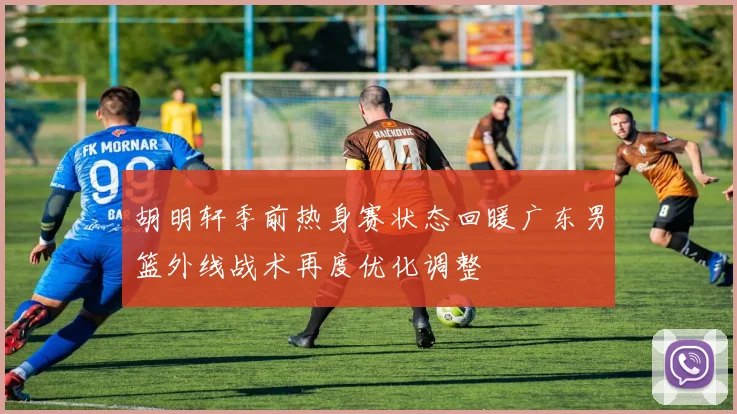 胡明轩季前热身赛状态回暖广东男篮外线战术再度优化调整