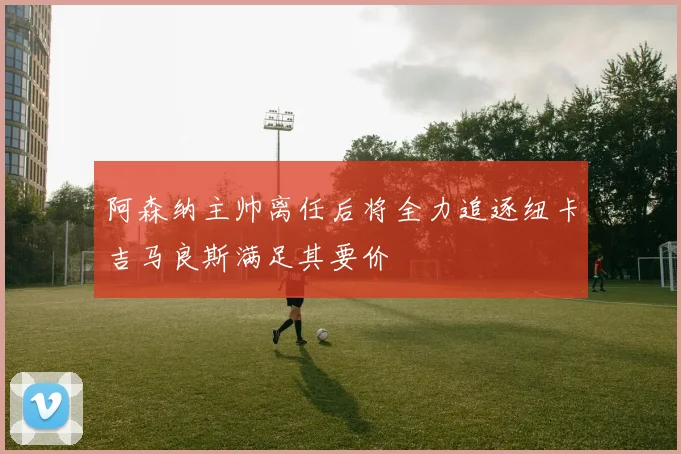 阿森纳主帅离任后将全力追逐纽卡吉马良斯满足其要价