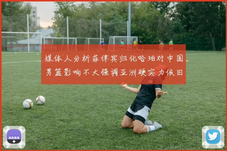 媒体人分析菲律宾归化哈珀对中国男篮影响不大强调亚洲硬实力依旧强劲