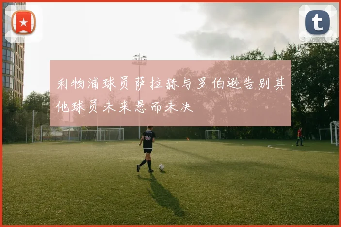 利物浦球员萨拉赫与罗伯逊告别其他球员未来悬而未决
