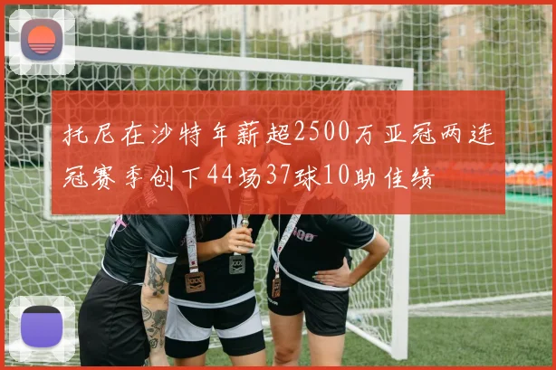 托尼在沙特年薪超2500万亚冠两连冠赛季创下44场37球10助佳绩