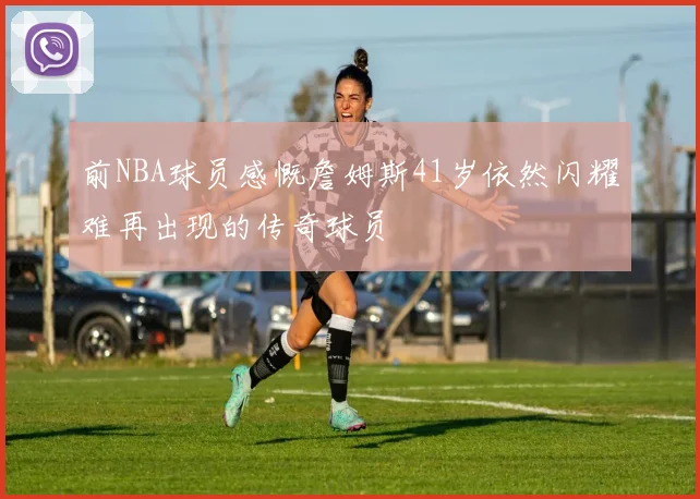 前NBA球员感慨詹姆斯41岁依然闪耀难再出现的传奇球员