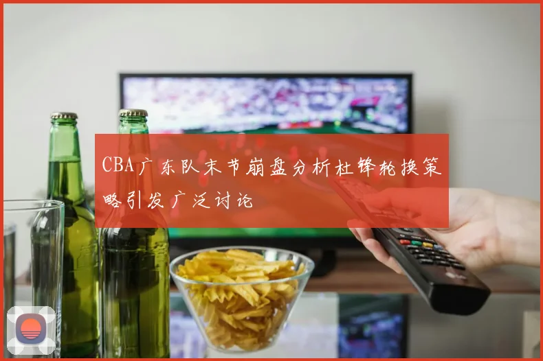 CBA广东队末节崩盘分析杜锋轮换策略引发广泛讨论