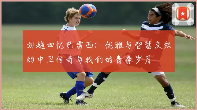 刘越回忆巴雷西：优雅与智慧交织的中卫传奇与我们的青春岁月