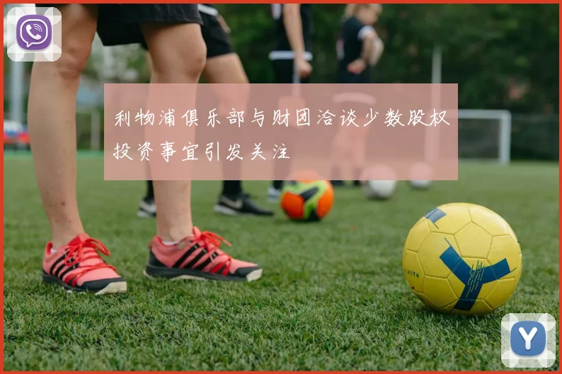 利物浦俱乐部与财团洽谈少数股权投资事宜引发关注