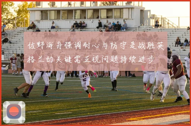 佐野海舟强调耐心与防守是战胜英格兰的关键需正视问题持续进步