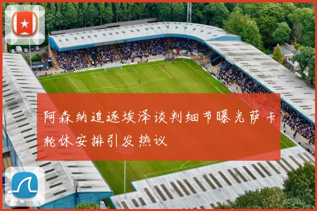 阿森纳追逐埃泽谈判细节曝光萨卡轮休安排引发热议